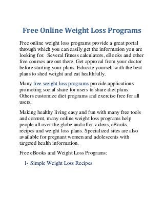 Free Online Weight Loss Programs
Free online weight loss programs provide a great portal
through which you can easily get the information you are
looking for. Several fitness calculators, eBooks and other
free courses are out there. Get approval from your doctor
before starting your plans. Educate yourself with the best
plans to shed weight and eat healthfully.
Many free weight loss programs provide applications
promoting social share for users to share diet plans.
Others customize diet programs and exercise free for all
users.
Making healthy living easy and fun with many free tools
and content, many online weight loss programs help
people all over the globe and offer videos, eBooks,
recipes and weight loss plans. Specialized sites are also
available for pregnant women and adolescents with
targeted health information.
Free eBooks and Weight Loss Programs:
1- Simple Weight Loss Recipes

 