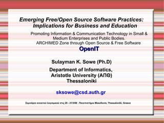 Emerging Free/Open Source Software Practices:
    Implications for Business and Education
      Promoting Information  Communication Technology in Small 
                 Medium Enterprises and Public Bodies.
         ARCHIMED Zone through Open Source  Free Software
                                                 OpenIT

                         Sulayman K. Sowe (Ph.D)
                       Department of Informatics,
                       Aristotle University (ΑΠΘ)
                              Thessaloniki

                             sksowe@csd.auth.gr
  Σεμινάρια ανοικτού λογισμικού στις 20 - 21/3/08 . Πανεπιστήμιο Μακεδονία, Thessaloniki, Greece
 