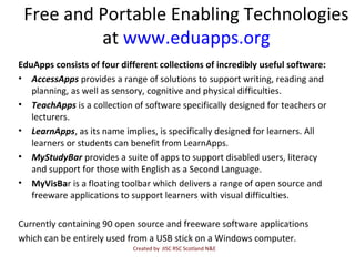 Free and Portable Enabling Technologies
at www.eduapps.org
EduApps consists of four different collections of incredibly useful software:
• AccessApps provides a range of solutions to support writing, reading and
planning, as well as sensory, cognitive and physical difficulties.
• TeachApps is a collection of software specifically designed for teachers or
lecturers.
• LearnApps, as its name implies, is specifically designed for learners. All
learners or students can benefit from LearnApps.
• MyStudyBar provides a suite of apps to support disabled users, literacy
and support for those with English as a Second Language.
• MyVisBar is a floating toolbar which delivers a range of open source and
freeware applications to support learners with visual difficulties.
Currently containing 90 open source and freeware software applications
which can be entirely used from a USB stick on a Windows computer.
Created by JISC RSC Scotland N&E
 