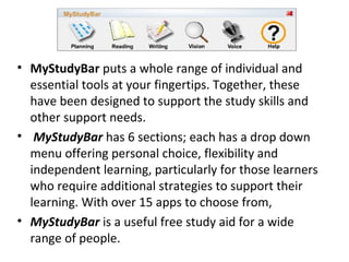 • MyStudyBar puts a whole range of individual and
essential tools at your fingertips. Together, these
have been designed to support the study skills and
other support needs.
• MyStudyBar has 6 sections; each has a drop down
menu offering personal choice, flexibility and
independent learning, particularly for those learners
who require additional strategies to support their
learning. With over 15 apps to choose from,
• MyStudyBar is a useful free study aid for a wide
range of people.
 