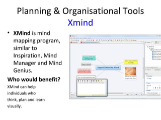 Planning & Organisational Tools
Xmind
• XMind is mind
mapping program,
similar to
Inspiration, Mind
Manager and Mind
Genius.
Who would benefit?
XMind can help
individuals who
think, plan and learn
visually.
 