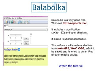 Watch the tutorial
Balabolka is a very good free
Windows text-to-speech tool.
It includes magnification
(2X to 16X) and spell checking.
It is also keyboard accessible.
This software will create audio files
from text–MP3, WAV, OGG, WMA to
be saved and listened to on an iPod
or other mobile device.
 