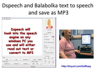 Dspeech and Balabolka text to speech
and save as MP3
Dspeech willDspeech will
hook into the speechhook into the speech
engine on anyengine on any
windows PC youwindows PC you
use and will eitheruse and will either
read out text orread out text or
convert to MP3convert to MP3
http://tinyurl.com/br8fsqq
 