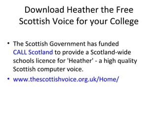 Download Heather the Free
Scottish Voice for your College
• The Scottish Government has funded
CALL Scotland to provide a Scotland-wide
schools licence for 'Heather' - a high quality
Scottish computer voice.
• www.thescottishvoice.org.uk/Home/
 