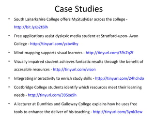 Case Studies
• South Lanarkshire College offers MyStudyBar across the college -
http://bit.ly/p2tBlh
• Free applications assist dyslexic media student at Stratford-upon- Avon
College - http://tinyurl.com/ycbv4hy
• Mind-mapping supports visual learners - http://tinyurl.com/39s7q2f
• Visually impaired student achieves fantastic results through the benefit of
accessible resources - http://tinyurl.com/vison
• Integrating interactivity to enrich study skills - http://tinyurl.com/24hchdo
• Coatbridge College students identify which resources meet their learning
needs - http://tinyurl.com/395xe9h
• A lecturer at Dumfries and Galloway College explains how he uses free
tools to enhance the deliver of his teaching - http://tinyurl.com/3ynk3ew
 