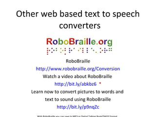 Other web based text to speech
converters
RoboBraille
http://www.robobraille.org/Conversion
Watch a video about RoboBraille
http://bit.ly/abkbz6 *
Learn now to convert pictures to words and
text to sound using RoboBraille
http://bit.ly/p9nqZc
 