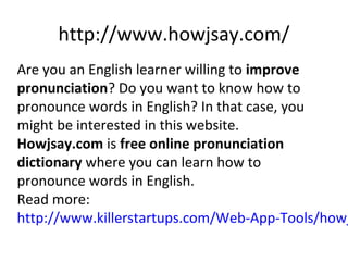 http://www.howjsay.com/
Are you an English learner willing to improve
pronunciation? Do you want to know how to
pronounce words in English? In that case, you
might be interested in this website.
Howjsay.com is free online pronunciation
dictionary where you can learn how to
pronounce words in English.
Read more:
http://www.killerstartups.com/Web-App-Tools/howj
 
