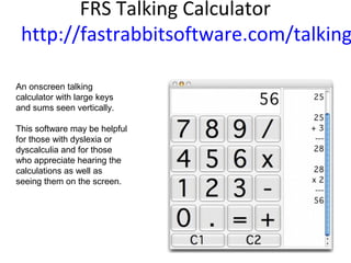 FRS Talking Calculator
http://fastrabbitsoftware.com/talking
An onscreen talking
calculator with large keys
and sums seen vertically.
This software may be helpful
for those with dyslexia or
dyscalculia and for those
who appreciate hearing the
calculations as well as
seeing them on the screen.
 