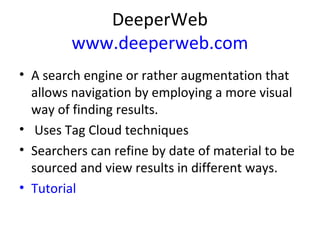 DeeperWeb
www.deeperweb.com
• A search engine or rather augmentation that
allows navigation by employing a more visual
way of finding results.
• Uses Tag Cloud techniques
• Searchers can refine by date of material to be
sourced and view results in different ways.
• Tutorial
 