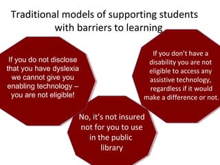Traditional models of supporting students
with barriers to learning
No, it’s not insured
not for you to use
in the public
library
No, it’s not insured
not for you to use
in the public
library
If you do not disclose
that you have dyslexia
we cannot give you
enabling technology –
you are not eligible!
If you do not disclose
that you have dyslexia
we cannot give you
enabling technology –
you are not eligible!
If you don’t have a
disability you are not
eligible to access any
assistive technology,
regardless if it would
make a difference or not.
If you don’t have a
disability you are not
eligible to access any
assistive technology,
regardless if it would
make a difference or not.
 