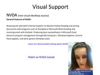 Visual Support
NVDA (non visual desktop access)
General Features of NVDA:
Browsing the web (with Internet Explorer or Mozilla Firefox) Reading and writing
documents with programs such as Wordpad or Microsoft Word Sending and
receiving email with Outlook. Producing basic spreadsheets in Microsoft Excel
General computer management through My Computer / Windows Explorer, Control
Panel applets, and other generic Windows tasks.
Listen to a blind student talking about NVDA
Watch an NVDA tutorial
 