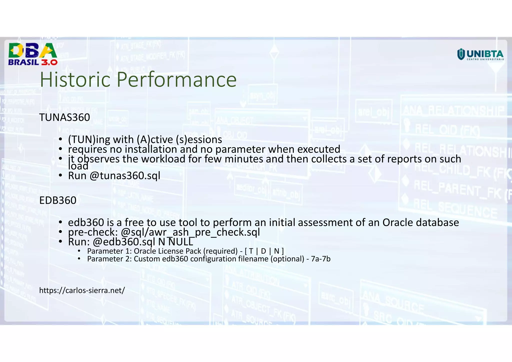 Historic Performance
TUNAS360
• (TUN)ing with (A)ctive (s)essions
• requires no installation and no parameter when executed
• it observes the workload for few minutes and then collects a set of reports on such
load
• Run @tunas360.sql
EDB360
• edb360 is a free to use tool to perform an initial assessment of an Oracle database
• pre-check: @sql/awr_ash_pre_check.sql
• Run: @edb360.sql N NULL
• Parameter 1: Oracle License Pack (required) - [ T | D | N ]
• Parameter 2: Custom edb360 configuration filename (optional) - 7a-7b
https://carlos-sierra.net/
 