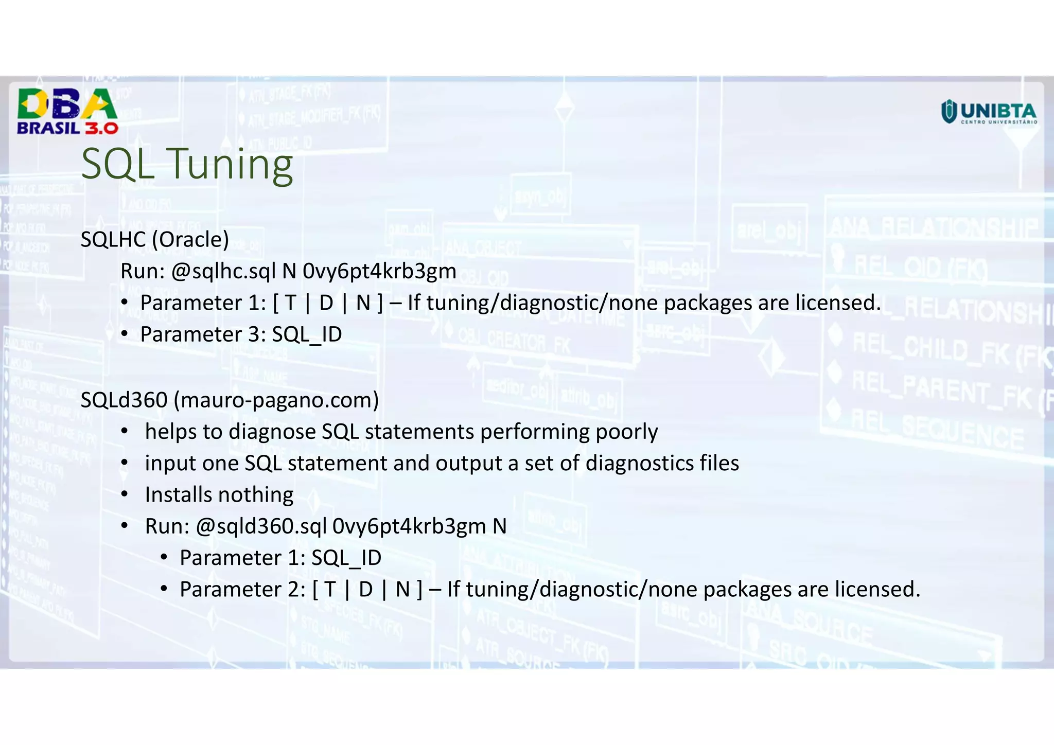 SQL Tuning
SQLHC (Oracle)
Run: @sqlhc.sql N 0vy6pt4krb3gm
• Parameter 1: [ T | D | N ] – If tuning/diagnostic/none packages are licensed.
• Parameter 3: SQL_ID
SQLd360 (mauro-pagano.com)
• helps to diagnose SQL statements performing poorly
• input one SQL statement and output a set of diagnostics files
• Installs nothing
• Run: @sqld360.sql 0vy6pt4krb3gm N
• Parameter 1: SQL_ID
• Parameter 2: [ T | D | N ] – If tuning/diagnostic/none packages are licensed.
 