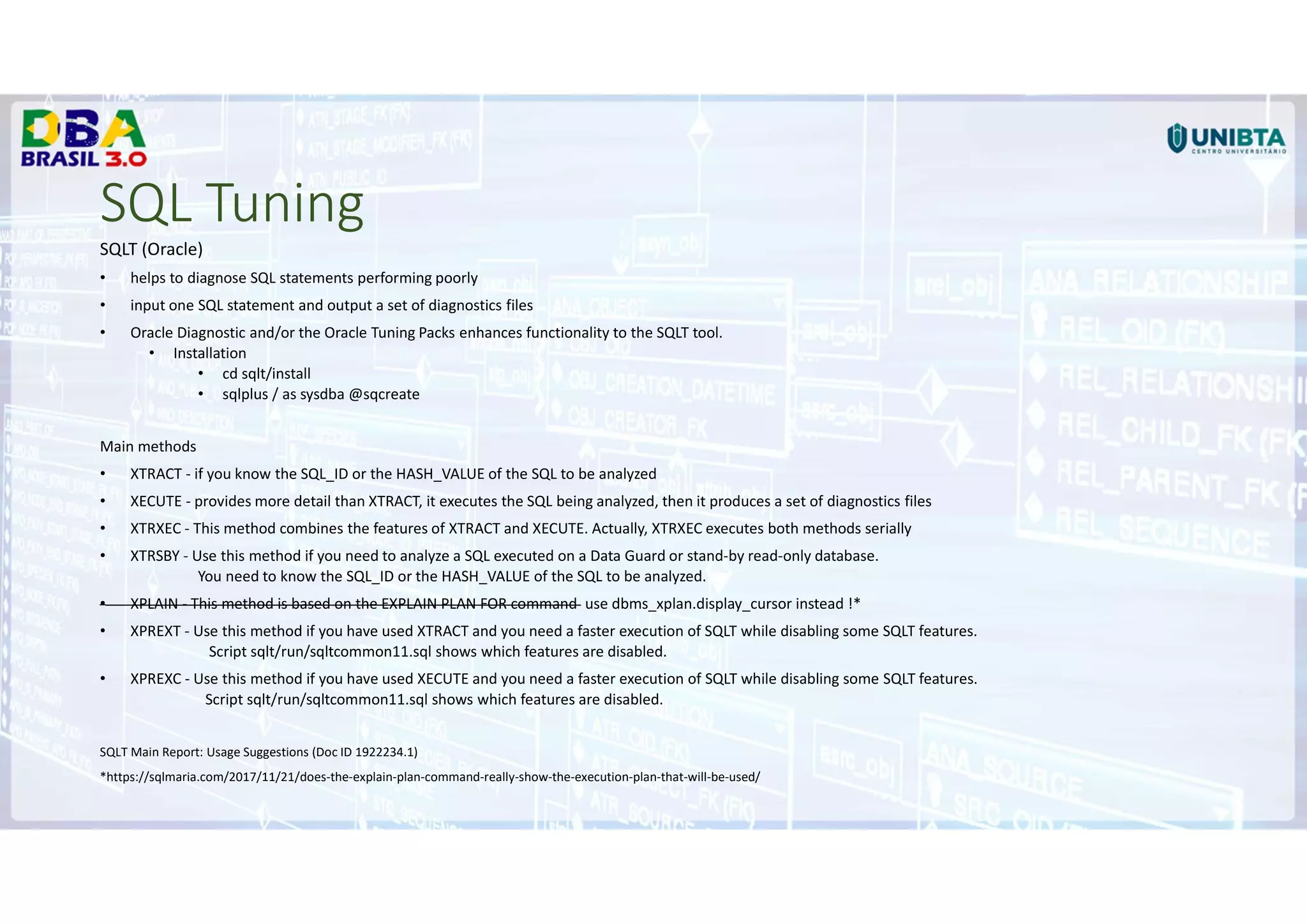 SQL Tuning
SQLT (Oracle)
• helps to diagnose SQL statements performing poorly
• input one SQL statement and output a set of diagnostics files
• Oracle Diagnostic and/or the Oracle Tuning Packs enhances functionality to the SQLT tool.
• Installation
• cd sqlt/install
• sqlplus / as sysdba @sqcreate
Main methods
• XTRACT - if you know the SQL_ID or the HASH_VALUE of the SQL to be analyzed
• XECUTE - provides more detail than XTRACT, it executes the SQL being analyzed, then it produces a set of diagnostics files
• XTRXEC - This method combines the features of XTRACT and XECUTE. Actually, XTRXEC executes both methods serially
• XTRSBY - Use this method if you need to analyze a SQL executed on a Data Guard or stand-by read-only database.
You need to know the SQL_ID or the HASH_VALUE of the SQL to be analyzed.
• XPLAIN - This method is based on the EXPLAIN PLAN FOR command use dbms_xplan.display_cursor instead !*
• XPREXT - Use this method if you have used XTRACT and you need a faster execution of SQLT while disabling some SQLT features.
Script sqlt/run/sqltcommon11.sql shows which features are disabled.
• XPREXC - Use this method if you have used XECUTE and you need a faster execution of SQLT while disabling some SQLT features.
Script sqlt/run/sqltcommon11.sql shows which features are disabled.
SQLT Main Report: Usage Suggestions (Doc ID 1922234.1)
*https://sqlmaria.com/2017/11/21/does-the-explain-plan-command-really-show-the-execution-plan-that-will-be-used/
 