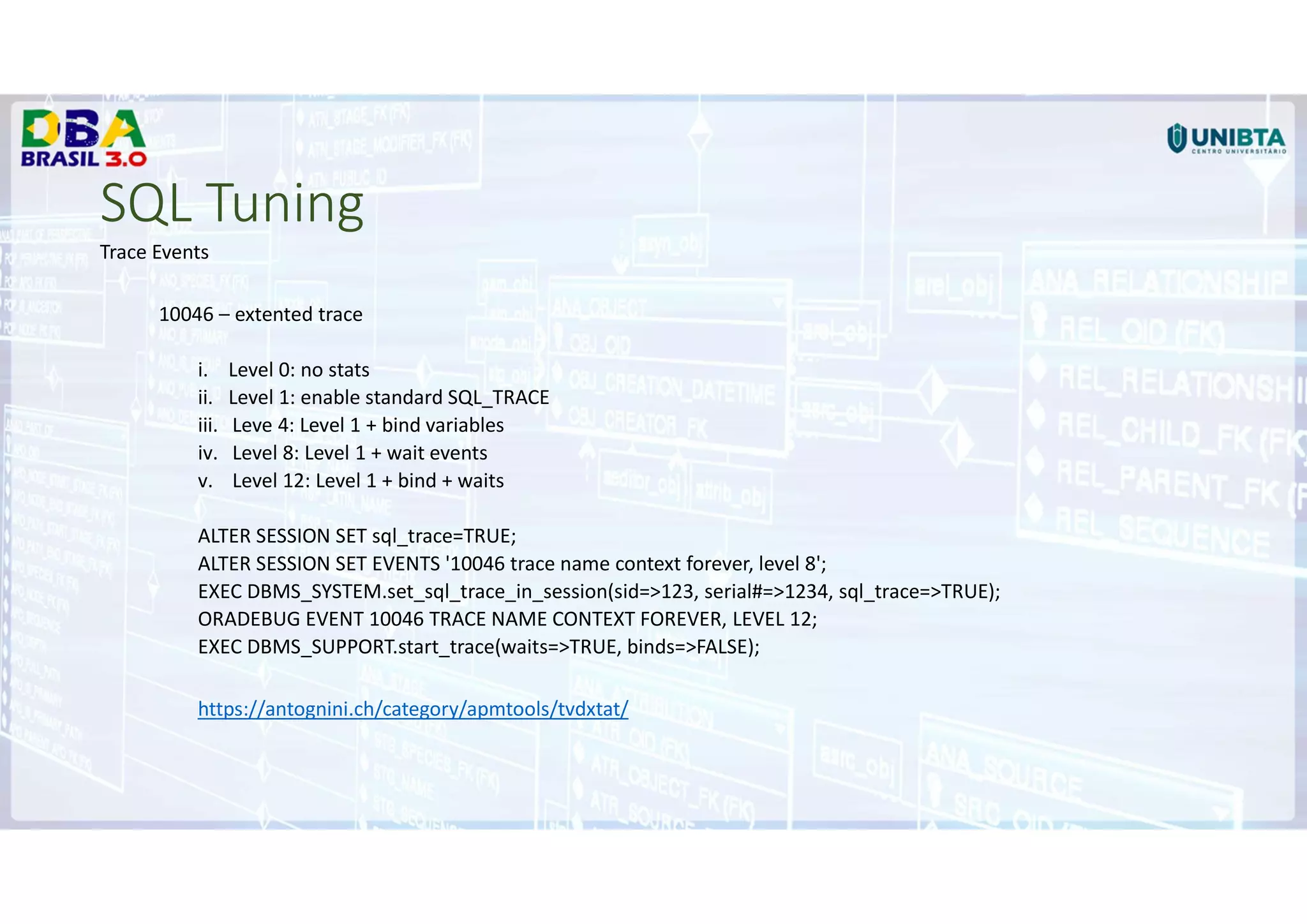 SQL Tuning
Trace Events
10046 – extented trace
i. Level 0: no stats
ii. Level 1: enable standard SQL_TRACE
iii. Leve 4: Level 1 + bind variables
iv. Level 8: Level 1 + wait events
v. Level 12: Level 1 + bind + waits
ALTER SESSION SET sql_trace=TRUE;
ALTER SESSION SET EVENTS '10046 trace name context forever, level 8';
EXEC DBMS_SYSTEM.set_sql_trace_in_session(sid=>123, serial#=>1234, sql_trace=>TRUE);
ORADEBUG EVENT 10046 TRACE NAME CONTEXT FOREVER, LEVEL 12;
EXEC DBMS_SUPPORT.start_trace(waits=>TRUE, binds=>FALSE);
https://antognini.ch/category/apmtools/tvdxtat/
 