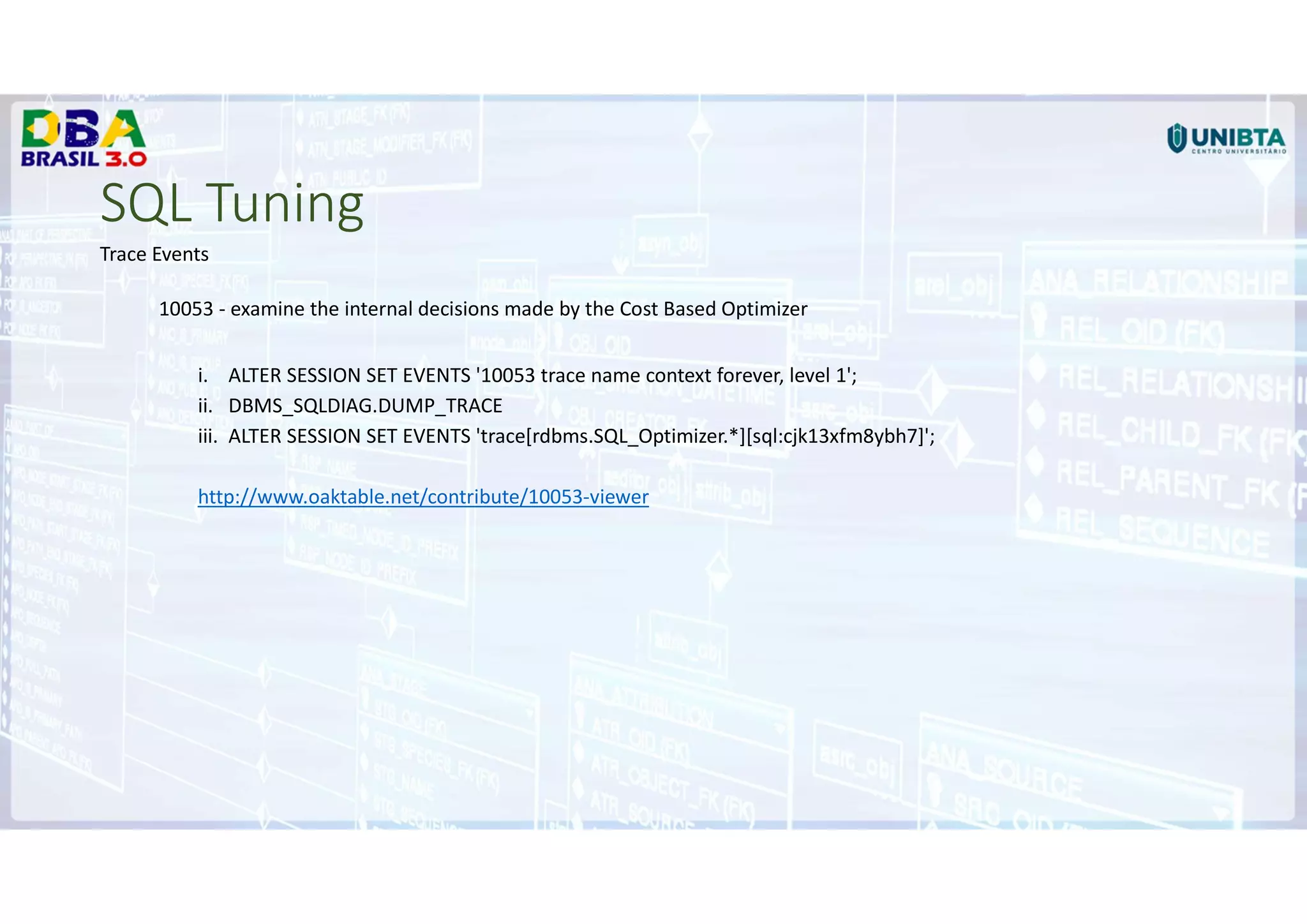 SQL Tuning
Trace Events
10053 - examine the internal decisions made by the Cost Based Optimizer
i. ALTER SESSION SET EVENTS '10053 trace name context forever, level 1';
ii. DBMS_SQLDIAG.DUMP_TRACE
iii. ALTER SESSION SET EVENTS 'trace[rdbms.SQL_Optimizer.*][sql:cjk13xfm8ybh7]';
http://www.oaktable.net/contribute/10053-viewer
 