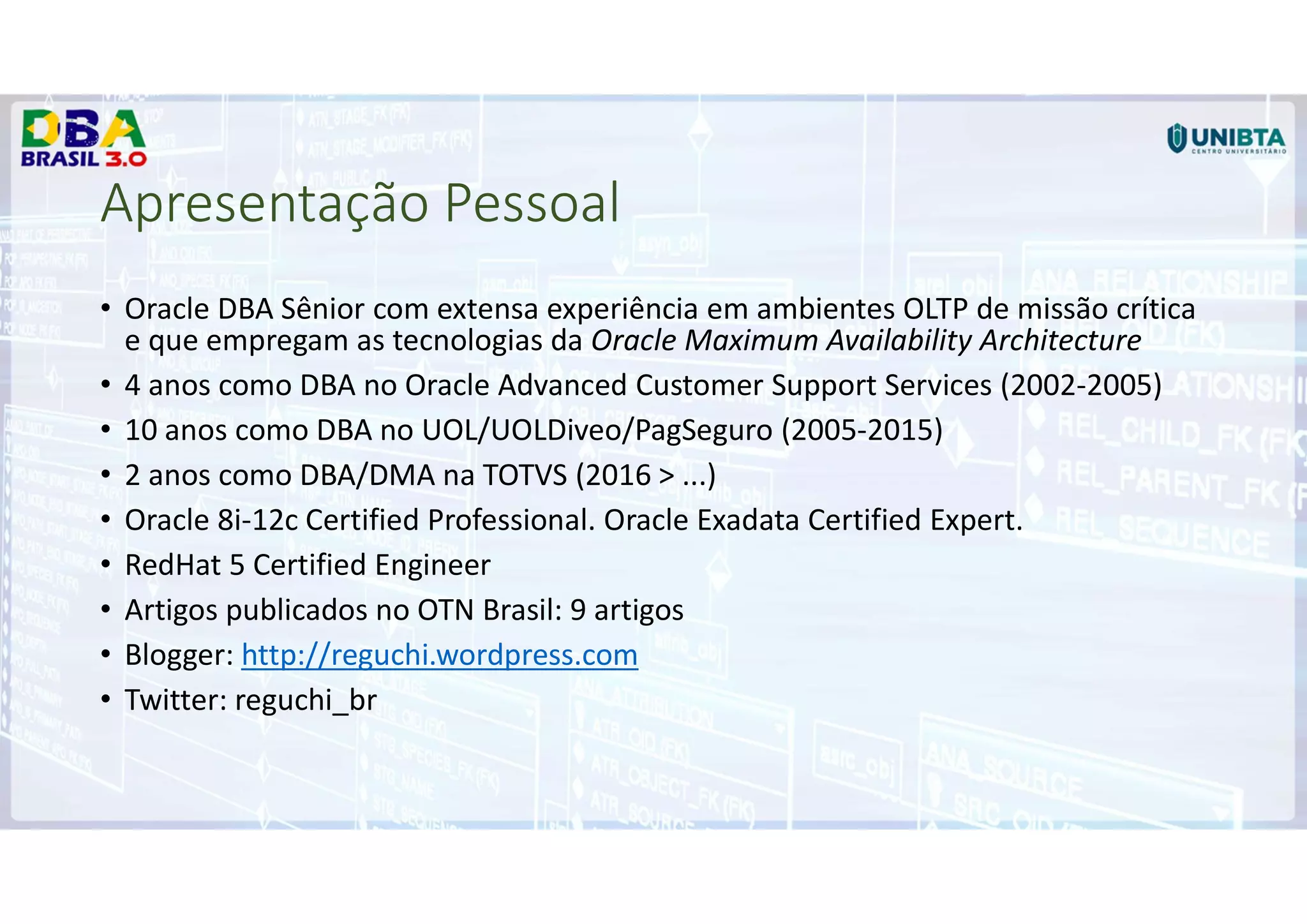 Apresentação Pessoal
• Oracle DBA Sênior com extensa experiência em ambientes OLTP de missão crítica
e que empregam as tecnologias da Oracle Maximum Availability Architecture
• 4 anos como DBA no Oracle Advanced Customer Support Services (2002-2005)
• 10 anos como DBA no UOL/UOLDiveo/PagSeguro (2005-2015)
• 2 anos como DBA/DMA na TOTVS (2016 > ...)
• Oracle 8i-12c Certified Professional. Oracle Exadata Certified Expert.
• RedHat 5 Certified Engineer
• Artigos publicados no OTN Brasil: 9 artigos
• Blogger: http://reguchi.wordpress.com
• Twitter: reguchi_br
 