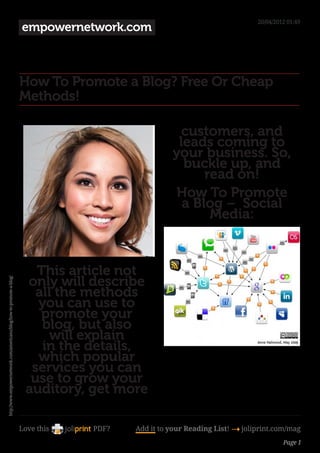 20/04/2012 01:49
                                                                      empowernetwork.com



                                                                      How To Promote a Blog? Free Or Cheap
                                                                      Methods!

                                                                                                     customers, and
                                                                                                    leads coming to
                                                                                                   your business. So,
                                                                                                     buckle up, and
                                                                                                         read on!
                                                                                                    How To Promote
                                                                                                     a Blog –  Social
                                                                                                          Media:



                                                                         This article not
                                                                       only will describe
http://www.empowernetwork.com/americano/blog/how-to-promote-a-blog/




                                                                         all the methods
                                                                         you can use to
                                                                          promote your
                                                                          blog, but also
                                                                            will explain
                                                                          in the details,                                                  

                                                                         which popular
                                                                        services you can
                                                                        use to grow your
                                                                       auditory, get more

                                                                      Love this   PDF?   Add it to your Reading List! 4 joliprint.com/mag
                                                                                                                                     Page 1
 