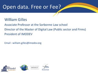 Open data. Free or Fee?

William Gilles
Associate Professor at the Sorbonne Law school
Director of the Master of Digital Law (Public sector and Firms)
President of IMODEV

Email : william.gilles@imodev.org
 