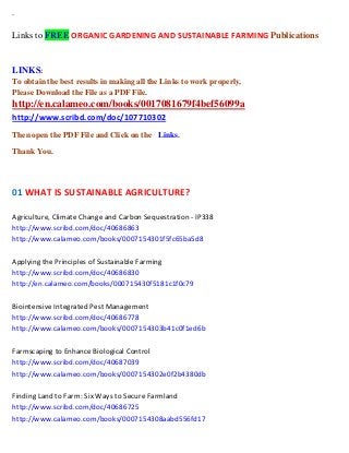 `

Links to FREE ORGANIC GARDENING AND SUSTAINABLE FARMING Publications

LINKS:
To obtain the best results in making all the Links to work properly,
Please Download the File as a PDF File.

http://en.calameo.com/books/0017081679f4bef56099a
http://www.scribd.com/doc/107710302
Then open the PDF File and Click on the Links.
Thank You.

01 WHAT IS SUSTAINABLE AGRICULTURE?
Agriculture, Climate Change and Carbon Sequestration - IP338
http://www.scribd.com/doc/40686863
http://www.calameo.com/books/0007154301f5fc65ba5d8
Applying the Principles of Sustainable Farming
http://www.scribd.com/doc/40686830
http://en.calameo.com/books/000715430f5181c1f0c79
Biointensive Integrated Pest Management
http://www.scribd.com/doc/40686778
http://www.calameo.com/books/0007154303b41c0f1ed6b
Farmscaping to Enhance Biological Control
http://www.scribd.com/doc/40687039
http://www.calameo.com/books/0007154302e0f2b4380db
Finding Land to Farm: Six Ways to Secure Farmland
http://www.scribd.com/doc/40686725
http://www.calameo.com/books/0007154308aabd556fd17

 
