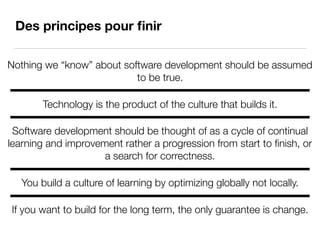 Des principes pour ﬁnir
Nothing we “know” about software development should be assumed
to be true.
Technology is the product of the culture that builds it.
Software development should be thought of as a cycle of continual
learning and improvement rather a progression from start to ﬁnish, or
a search for correctness.
You build a culture of learning by optimizing globally not locally.
If you want to build for the long term, the only guarantee is change.
 