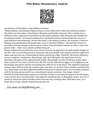 Film Babies Documentary Analysis
An Analysis of Film Babies within Different Cultures
Thomas Balmes s documentary Babies focuses on four babies born within four different countries.
The babies are from Japan, United States, Mongolia and Namibia and each of the countries have a
different culture. Japan and United States are developed countries; while Mongolia and Namibia are
developing countries. Developed countries have advanced economy and the people have access to
good education and technology. On the other hand, in developing countries, the economy is based on
farming and manufacturing and people lack access to education. Balmes s documentary focuses on
two babies from developing countries and two babies from developed countries in order to show how
parents from ... Show more content on Helpwriting.net ...
Ponjao stuffed rocks and old bones in his mouth; however, he appeared to be quite healthy though out
the film. This was refreshing because Americans and many people in developed countries coddle their
babies and stress the use of hand sanitizer before picking up a baby. Therefore, this drastic difference
seems to stand out. Furthermore, BayarJargai, baby from Mongolia, also spend time in close
proximity with goats and he appeared quite healthy. BayarJargai was also climbing an empty barrel
when a herd of cows came towards him in the film, but the child did not appear to be frightened at all.
BayarJargai ignored the animals surrounding him while he sat on the barrel. This appeared significant
because many children at his age would scream when they see an herb of farm animals coming his/her
way. BayarJargai most likely appeared unaffected because he had previously seen his family members
with the farming animals and he was mimicking his parents emotions. One unique cultural
information about BayarJargai parents was that they tied him to the bed as he played with toilet paper
to prevent him from causing trouble. This might be considered okay in Mongolian culture, however if
parents in American culture tied their child to the bed, they would get their child taken away. As a
result, there is huge cultural variation between the two
... Get more on HelpWriting.net ...
 