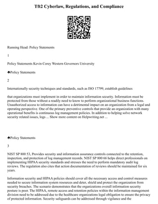 Tft2 Cyberlaw, Regulations, and Compliance
Running Head: Policy Statements
1
Policy Statements Kevin Corey Western Governors University
Policy Statements
2
Internationally security techniques and standards, such as ISO 17799, establish guidelines
that organizations must implement in order to maintain information security. Information must be
protected from those without a readily need to know to perform organizational business functions.
Unauthorized access to information can have a detrimental impact on an organization from a legal and
operating perspective. One of the primary preventive controls that provide an organization with many
operational benefits is continuous log management policies. In addition to helping solve network
security related issues, logs ... Show more content on Helpwriting.net ...
Policy Statements
3
NIST SP 800 53, Provides security and information assurance controls connected to the retention,
inspection, and protection of log management records. NIST SP 800 66 helps direct professionals on
implementing HIPAA security standards and stresses the need to perform mandatory audit log
reviews. The regulation also cites that action documentation of reviews should be maintained for six
years.
Information security and HIPAA policies should cover all the necessary access and control measures
needed to secure information system resources and deter, shield and protect the organization from
security breaches. The scenario demonstrates that the organizations overall information security
posture is poor. The HIPAA, remote access and retention policies within the information management
division need to be addressed due to the healthcare organizations legal obligation to ensure the privacy
of protected information. Security safeguards can be addressed through vigilance and the
 