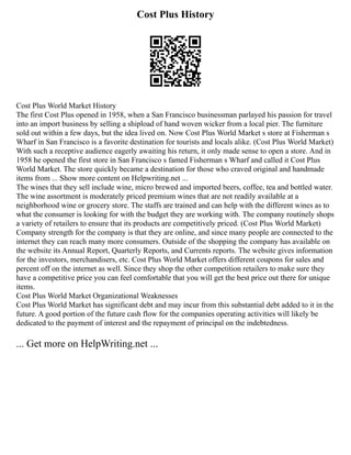 Cost Plus History
Cost Plus World Market History
The first Cost Plus opened in 1958, when a San Francisco businessman parlayed his passion for travel
into an import business by selling a shipload of hand woven wicker from a local pier. The furniture
sold out within a few days, but the idea lived on. Now Cost Plus World Market s store at Fisherman s
Wharf in San Francisco is a favorite destination for tourists and locals alike. (Cost Plus World Market)
With such a receptive audience eagerly awaiting his return, it only made sense to open a store. And in
1958 he opened the first store in San Francisco s famed Fisherman s Wharf and called it Cost Plus
World Market. The store quickly became a destination for those who craved original and handmade
items from ... Show more content on Helpwriting.net ...
The wines that they sell include wine, micro brewed and imported beers, coffee, tea and bottled water.
The wine assortment is moderately priced premium wines that are not readily available at a
neighborhood wine or grocery store. The staffs are trained and can help with the different wines as to
what the consumer is looking for with the budget they are working with. The company routinely shops
a variety of retailers to ensure that its products are competitively priced. (Cost Plus World Market)
Company strength for the company is that they are online, and since many people are connected to the
internet they can reach many more consumers. Outside of the shopping the company has available on
the website its Annual Report, Quarterly Reports, and Currents reports. The website gives information
for the investors, merchandisers, etc. Cost Plus World Market offers different coupons for sales and
percent off on the internet as well. Since they shop the other competition retailers to make sure they
have a competitive price you can feel comfortable that you will get the best price out there for unique
items.
Cost Plus World Market Organizational Weaknesses
Cost Plus World Market has significant debt and may incur from this substantial debt added to it in the
future. A good portion of the future cash flow for the companies operating activities will likely be
dedicated to the payment of interest and the repayment of principal on the indebtedness.
... Get more on HelpWriting.net ...
 