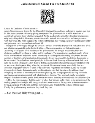 James Simmons Sonnet For The Class Of 58
Life as the Graduates of the Class of 58
James Simmons poem Sonnet for the Class of 58 displays the conditions and society modern men live
in. The poem develops its idea by giving examples of the graduates lives in adult world that is
completely different from what they expected. As the speaker talks about how the ideal changes into
only basic things in life, his words provoke the reader to think about their lives and compare them
with their lives. The poem suggests the collapse of the ideal that young people have as they grow older
and gain more experiences about reality of life.
The argument is developed through the speaker s attitude toward his friends with realization that life is
not what they expected it to be. In the first line ... Show more content on Helpwriting.net ...
According to the poem, life is not easy as the graduates and we thought it would be; there are
obstacles and finally we have to endure and live unhappy. The poem teaches us about cruelty of real
world that breaks our hopes and ideals; this cruelty is a consequence of society that people have to
compete with others. After graduation, the graduates dream big, expect to chaste their dreams and to
be successful. They also have moral principles in life and think that they will never break their own
rule, but modern life doesn t allow them to do that, and then they stuck in the unhappy modern world
as we can see in the poem. Only when they are drunk, life seem as it once seemed (8); this is a
condition of people who have to drink to be happy and forget their miserable life, and we can see
through alcohol sales that people really need to drink to gain their happiness. In addition, ideal
everybody has seems to be destroyed when they grow up, and even people who are very successful
and have power are disappointed with what they have become. This approach can be seen in the
couplet: even those who ve gained more power and sense/ feel sorry when they feel the difference (13
14). Here the poem suggests that the society crushes their dreams and it relates to the conditions of the
society; people have to fight with energy crisis and weak currency. Facing these problems to make a
living, people are stressful and quit their expectations, and it leads to the collapse of their ideal.
Finally the graduates only want what they think they can
... Get more on HelpWriting.net ...
 