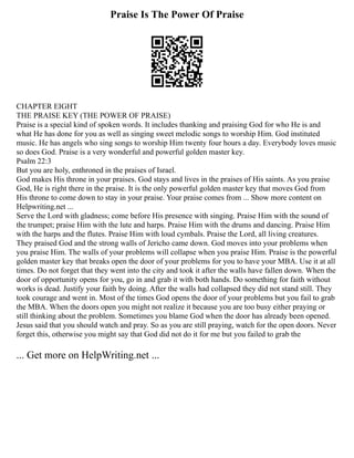 Praise Is The Power Of Praise
CHAPTER EIGHT
THE PRAISE KEY (THE POWER OF PRAISE)
Praise is a special kind of spoken words. It includes thanking and praising God for who He is and
what He has done for you as well as singing sweet melodic songs to worship Him. God instituted
music. He has angels who sing songs to worship Him twenty four hours a day. Everybody loves music
so does God. Praise is a very wonderful and powerful golden master key.
Psalm 22:3
But you are holy, enthroned in the praises of Israel.
God makes His throne in your praises. God stays and lives in the praises of His saints. As you praise
God, He is right there in the praise. It is the only powerful golden master key that moves God from
His throne to come down to stay in your praise. Your praise comes from ... Show more content on
Helpwriting.net ...
Serve the Lord with gladness; come before His presence with singing. Praise Him with the sound of
the trumpet; praise Him with the lute and harps. Praise Him with the drums and dancing. Praise Him
with the harps and the flutes. Praise Him with loud cymbals. Praise the Lord, all living creatures.
They praised God and the strong walls of Jericho came down. God moves into your problems when
you praise Him. The walls of your problems will collapse when you praise Him. Praise is the powerful
golden master key that breaks open the door of your problems for you to have your MBA. Use it at all
times. Do not forget that they went into the city and took it after the walls have fallen down. When the
door of opportunity opens for you, go in and grab it with both hands. Do something for faith without
works is dead. Justify your faith by doing. After the walls had collapsed they did not stand still. They
took courage and went in. Most of the times God opens the door of your problems but you fail to grab
the MBA. When the doors open you might not realize it because you are too busy either praying or
still thinking about the problem. Sometimes you blame God when the door has already been opened.
Jesus said that you should watch and pray. So as you are still praying, watch for the open doors. Never
forget this, otherwise you might say that God did not do it for me but you failed to grab the
... Get more on HelpWriting.net ...
 