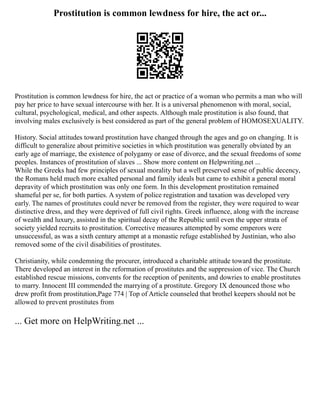 Prostitution is common lewdness for hire, the act or...
Prostitution is common lewdness for hire, the act or practice of a woman who permits a man who will
pay her price to have sexual intercourse with her. It is a universal phenomenon with moral, social,
cultural, psychological, medical, and other aspects. Although male prostitution is also found, that
involving males exclusively is best considered as part of the general problem of HOMOSEXUALITY.
History. Social attitudes toward prostitution have changed through the ages and go on changing. It is
difficult to generalize about primitive societies in which prostitution was generally obviated by an
early age of marriage, the existence of polygamy or ease of divorce, and the sexual freedoms of some
peoples. Instances of prostitution of slaves ... Show more content on Helpwriting.net ...
While the Greeks had few principles of sexual morality but a well preserved sense of public decency,
the Romans held much more exalted personal and family ideals but came to exhibit a general moral
depravity of which prostitution was only one form. In this development prostitution remained
shameful per se, for both parties. A system of police registration and taxation was developed very
early. The names of prostitutes could never be removed from the register, they were required to wear
distinctive dress, and they were deprived of full civil rights. Greek influence, along with the increase
of wealth and luxury, assisted in the spiritual decay of the Republic until even the upper strata of
society yielded recruits to prostitution. Corrective measures attempted by some emperors were
unsuccessful, as was a sixth century attempt at a monastic refuge established by Justinian, who also
removed some of the civil disabilities of prostitutes.
Christianity, while condemning the procurer, introduced a charitable attitude toward the prostitute.
There developed an interest in the reformation of prostitutes and the suppression of vice. The Church
established rescue missions, convents for the reception of penitents, and dowries to enable prostitutes
to marry. Innocent III commended the marrying of a prostitute. Gregory IX denounced those who
drew profit from prostitution,Page 774 | Top of Article counseled that brothel keepers should not be
allowed to prevent prostitutes from
... Get more on HelpWriting.net ...
 