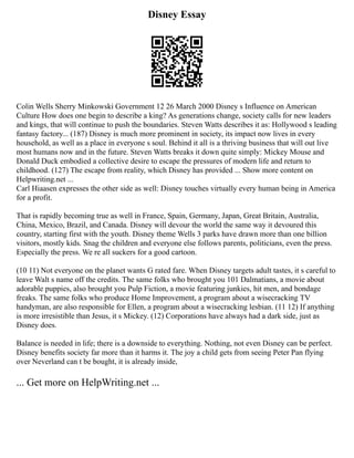 Disney Essay
Colin Wells Sherry Minkowski Government 12 26 March 2000 Disney s Influence on American
Culture How does one begin to describe a king? As generations change, society calls for new leaders
and kings, that will continue to push the boundaries. Steven Watts describes it as: Hollywood s leading
fantasy factory... (187) Disney is much more prominent in society, its impact now lives in every
household, as well as a place in everyone s soul. Behind it all is a thriving business that will out live
most humans now and in the future. Steven Watts breaks it down quite simply: Mickey Mouse and
Donald Duck embodied a collective desire to escape the pressures of modern life and return to
childhood. (127) The escape from reality, which Disney has provided ... Show more content on
Helpwriting.net ...
Carl Hiaasen expresses the other side as well: Disney touches virtually every human being in America
for a profit.
That is rapidly becoming true as well in France, Spain, Germany, Japan, Great Britain, Australia,
China, Mexico, Brazil, and Canada. Disney will devour the world the same way it devoured this
country, starting first with the youth. Disney theme Wells 3 parks have drawn more than one billion
visitors, mostly kids. Snag the children and everyone else follows parents, politicians, even the press.
Especially the press. We re all suckers for a good cartoon.
(10 11) Not everyone on the planet wants G rated fare. When Disney targets adult tastes, it s careful to
leave Walt s name off the credits. The same folks who brought you 101 Dalmatians, a movie about
adorable puppies, also brought you Pulp Fiction, a movie featuring junkies, hit men, and bondage
freaks. The same folks who produce Home Improvement, a program about a wisecracking TV
handyman, are also responsible for Ellen, a program about a wisecracking lesbian. (11 12) If anything
is more irresistible than Jesus, it s Mickey. (12) Corporations have always had a dark side, just as
Disney does.
Balance is needed in life; there is a downside to everything. Nothing, not even Disney can be perfect.
Disney benefits society far more than it harms it. The joy a child gets from seeing Peter Pan flying
over Neverland can t be bought, it is already inside,
... Get more on HelpWriting.net ...
 