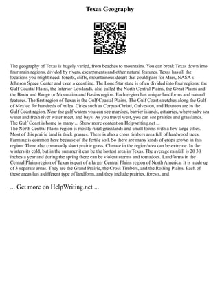 Texas Geography
The geography of Texas is hugely varied, from beaches to mountains. You can break Texas down into
four main regions, divided by rivers, escarpments and other natural features. Texas has all the
locations you might need: forests, cliffs, mountainous desert that could pass for Mars, NASA s
Johnson Space Center and even a coastline. The Lone Star state is often divided into four regions: the
Gulf Coastal Plains, the Interior Lowlands, also called the North Central Plains, the Great Plains and
the Basin and Range or Mountains and Basins region. Each region has unique landforms and natural
features. The first region of Texas is the Gulf Coastal Plains. The Gulf Coast stretches along the Gulf
of Mexico for hundreds of miles. Cities such as Corpus Christi, Galveston, and Houston are in the
Gulf Coast region. Near the gulf waters you can see marshes, barrier islands, estuaries, where salty sea
water and fresh river water meet, and bays. As you travel west, you can see prairies and grasslands.
The Gulf Coast is home to many ... Show more content on Helpwriting.net ...
The North Central Plains region is mostly rural grasslands and small towns with a few large cities.
Most of this prairie land is thick grasses. There is also a cross timbers area full of hardwood trees.
Farming is common here because of the fertile soil. So there are many kinds of crops grown in this
region. There also commonly short prairie grass. Climate in the region/area can be extreme. In the
winters its cold, but in the summer it can be the hottest area in Texas. The average rainfall is 20 30
inches a year and during the spring there can be violent storms and tornadoes. Landforms in the
Central Plains region of Texas is part of a larger Central Plains region of North America. It is made up
of 3 separate areas. They are the Grand Prairie, the Cross Timbers, and the Rolling Plains. Each of
these areas has a different type of landform, and they include prairies, forests, and
... Get more on HelpWriting.net ...
 