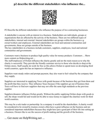p2 describe the different stakeholders who influence the...
P2 Describe the different stakeholders who influence the purpose of two contrasting businesses.
A stakeholder is anyone with an interest in a business. Stakeholders are individuals, groups or
organisations that are affected by the activity of the business. There are two different types of
stakeholders; internal and external. Internal stakeholders are groups within the business e.g
owner/workers and employees. External stakeholders are local and national communities and
governments, these are groups outside of the business.
The key stakeholders in a business include customers, suppliers, employees, local and national
communities and governments.
Customers want a business to produce high quality value for money products. Customers ... Show
more content on Helpwriting.net ...
The staff/employees of Oxfam influence the charity greatly and are the main reason as to why the
charity is successful. They provide the friendly customer service to those who decide to shop at the
Oxfam stores. Staff usually do work for free so this allows Oxfam to spend more on developing third
world countries, again this has an impressive influence.
Suppliers want steady orders and prompt payment, they also want to feel valued by the company that
they supply.
Suppliers are interested in supplying Tesco with goods because of the business they get from them and
the profit that they receive. They influence Tesco because if the suppliers go out of business then
Tesco will have to find new suppliers that may not offer the same high standards as the previous
supplier.
Suppliers/donators influence Oxfam greatly. Without the public supplying Oxfam shops with goods to
sell, the shops would fail and would not be able to raise money to support the charities work for third
world countries.
This may be a sole trader or partnership. In a company it would be the shareholders. A charity would
be considered to be owned by trustees owners often have a great influence on the business and are
considered important stakeholders because they might have put a good part of their life into setting up
a business. Owners like to see the success of profit making and the growth of the business.
... Get more on HelpWriting.net ...
 