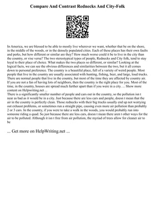 Compare And Contrast Rednecks And City-Folk
In America, we are blessed to be able to mostly live wherever we want, whether that be on the shore,
in the middle of the woods, or in the densely populated cities. Each of these places has their own faults
and perks, but how different or similar are they? How much worse could it be to live in the city than
the country, or vise versa? The two stereotypical types of people, Rednecks and City folk, tend to stay
loyal to their place of choice. What makes the two places so different, or similar? Looking at the
logical facts, we can see the obvious differences and similarities between the two, but it all comes
down to personal preference. The country is a beautiful place, full of a variety of weird people. Most
people that live in the country are usually associated with hunting, fishing, beer, and large, loud trucks.
There are normal people that live in the country, but most of the time they are affected by country air.
If you are not a fan of having lots of neighbors, then the country is the right place for you. Most of the
time, in the country, houses are spread much further apart than if you were in a city. ... Show more
content on Helpwriting.net ...
There is a significantly smaller number of people and cars out in the country, so the pollution isn t
near as bad as it would be in a city. Just because there are less cars and people, doesn t mean that the
air in the country is perfectly clean. Those rednecks with their big trucks usually end up not worrying
out exhaust problems, or sometimes run a straight pipe, causing even more air pollution than probably
2 or 3 cars. In the country, if you were to take a walk in the woods, you would probably run into
someone riding a quad. So just because there are less cars, doesn t mean there aren t other ways for the
air to be polluted. Although it isn t free from air pollution, the myriad of trees allow for cleaner air to
be
... Get more on HelpWriting.net ...
 