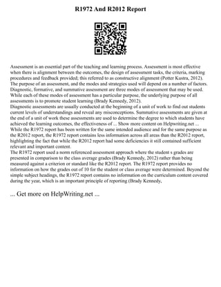R1972 And R2012 Report
Assessment is an essential part of the teaching and learning process. Assessment is most effective
when there is alignment between the outcomes, the design of assessment tasks, the criteria, marking
procedures and feedback provided; this referred to as constructive alignment (Potter Kustra, 2012).
The purpose of an assessment, and the modes and strategies used will depend on a number of factors.
Diagnostic, formative, and summative assessment are three modes of assessment that may be used.
While each of these modes of assessment has a particular purpose, the underlying purpose of all
assessments is to promote student learning (Brady Kennedy, 2012).
Diagnostic assessments are usually conducted at the beginning of a unit of work to find out students
current levels of understandings and reveal any misconceptions. Summative assessments are given at
the end of a unit of work these assessments are used to determine the degree to which students have
achieved the learning outcomes, the effectiveness of ... Show more content on Helpwriting.net ...
While the R1972 report has been written for the same intended audience and for the same purpose as
the R2012 report, the R1972 report contains less information across all areas than the R2012 report,
highlighting the fact that while the R2012 report had some deficiencies it still contained sufficient
relevant and important content.
The R1972 report used a norm referenced assessment approach where the student s grades are
presented in comparison to the class average grades (Brady Kennedy, 2012) rather than being
measured against a criterion or standard like the R2012 report. The R1972 report provides no
information on how the grades out of 10 for the student or class average were determined. Beyond the
simple subject headings, the R1972 report contains no information on the curriculum content covered
during the year, which is an important principle of reporting (Brady Kennedy,
... Get more on HelpWriting.net ...
 