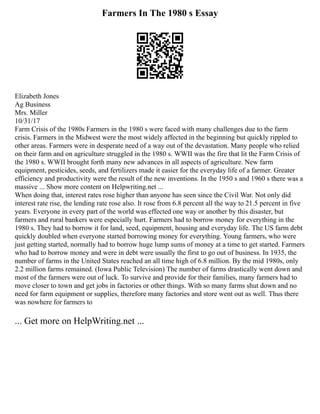 Farmers In The 1980 s Essay
Elizabeth Jones
Ag Business
Mrs. Miller
10/31/17
Farm Crisis of the 1980s Farmers in the 1980 s were faced with many challenges due to the farm
crisis. Farmers in the Midwest were the most widely affected in the beginning but quickly rippled to
other areas. Farmers were in desperate need of a way out of the devastation. Many people who relied
on their farm and on agriculture struggled in the 1980 s. WWII was the fire that lit the Farm Crisis of
the 1980 s. WWII brought forth many new advances in all aspects of agriculture. New farm
equipment, pesticides, seeds, and fertilizers made it easier for the everyday life of a farmer. Greater
efficiency and productivity were the result of the new inventions. In the 1950 s and 1960 s there was a
massive ... Show more content on Helpwriting.net ...
When doing that, interest rates rose higher than anyone has seen since the Civil War. Not only did
interest rate rise, the lending rate rose also. It rose from 6.8 percent all the way to 21.5 percent in five
years. Everyone in every part of the world was effected one way or another by this disaster, but
farmers and rural bankers were especially hurt. Farmers had to borrow money for everything in the
1980 s. They had to borrow it for land, seed, equipment, housing and everyday life. The US farm debt
quickly doubled when everyone started borrowing money for everything. Young farmers, who were
just getting started, normally had to borrow huge lump sums of money at a time to get started. Farmers
who had to borrow money and were in debt were usually the first to go out of business. In 1935, the
number of farms in the United States reached an all time high of 6.8 million. By the mid 1980s, only
2.2 million farms remained. (Iowa Public Television) The number of farms drastically went down and
most of the farmers were out of luck. To survive and provide for their families, many farmers had to
move closer to town and get jobs in factories or other things. With so many farms shut down and no
need for farm equipment or supplies, therefore many factories and store went out as well. Thus there
was nowhere for farmers to
... Get more on HelpWriting.net ...
 