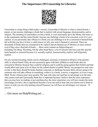 The Importance Of Censorship In Libraries
Censorship is a huge thing within today s society, Censorship in libraries is when a school board, a
parent, or just anyone challenges a book that is explicit with sexual language, homosexuality, and or
religion. The meaning of censorship is to ban a book, it s not necessarily up to the library, but more so
to the community and the school board. Anyone can challenge a book to be censored, even if it s not
explicit, if you personally take offense to a book you can challenge it to be a censored or banned book,
but with that you have to have a valid reason on why you want it banned or censored. There are
thousands of books that are considered to be explicit and are banned out of libraries in some schools
even if they aren t that bad of books, ... Show more content on Helpwriting.net ...
Including Ten Sleep, Wyoming. On the other hand there s a lot of schools who have just this specific
book banned or censored because it is sexually explicit, homosexuality explicit, and religiously
explicit.
For my second reasoning, books can be challenged, censored, or banned in libraries if the parents,
staff, or school board if they do not necessarily agree with their children to read books that are
censored in libraries because they could be religious and it could be going against their beliefs and that
would affect and cause a lot of chaos for the school district or public library; my prospective and voice
on this is that there should be books banned, censored, or challenge because theirs always going to be
someone who will take offense to something, wither it is a book, a movie, a magazine, or even a song.
Mark Twain a famous poet once quoted, The man who does not read has no advantage over the man
who cannot read and I personally think this is important because I believe that the more experience
that you may have in reading or just anything else, the more experience you will have means the more
knowledge you have, this is significant because if you can read or hear and you choose not to listen to
music or read, you are only hurting yourself because you will have no advantages over anyone. . If
you are
... Get more on HelpWriting.net ...
 