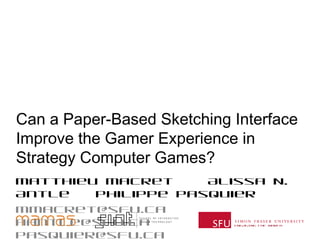 ENGAGING THE WORLD
Can a Paper-Based Sketching Interface
Improve the Gamer Experience in
Strategy Computer Games?
Matthieu Macret Alissa N. Antle Philippe
Pasquier
mmacret@sfu.ca aantle@sfu.ca pasquier@sfu.ca
 