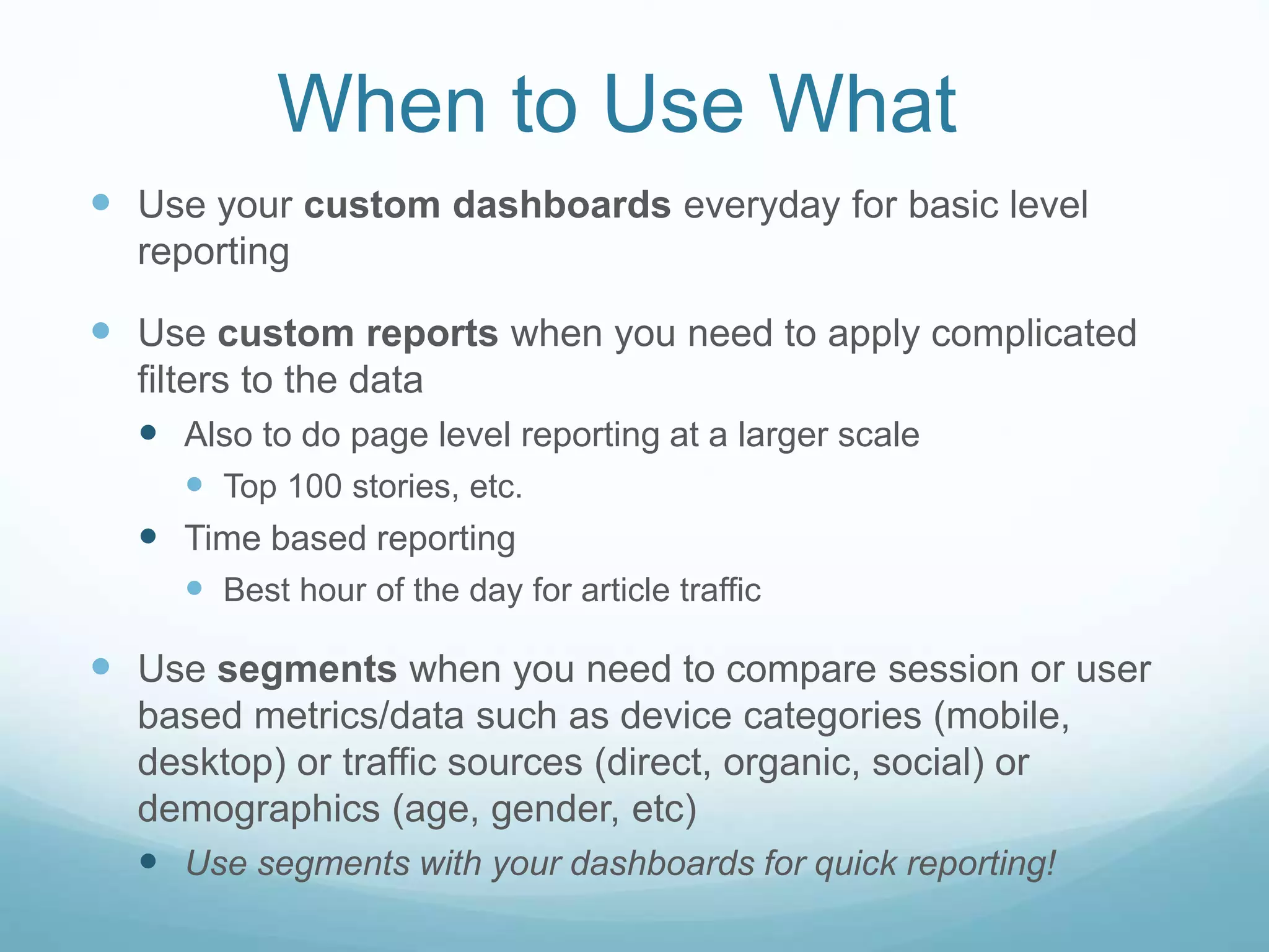 When to Use What
 Use your custom dashboards everyday for basic level
reporting
 Use custom reports when you need to apply complicated
filters to the data
 Also to do page level reporting at a larger scale
 Top 100 stories, etc.
 Time based reporting
 Best hour of the day for article traffic
 Use segments when you need to compare session or user
based metrics/data such as device categories (mobile,
desktop) or traffic sources (direct, organic, social) or
demographics (age, gender, etc)
 Use segments with your dashboards for quick reporting!
 