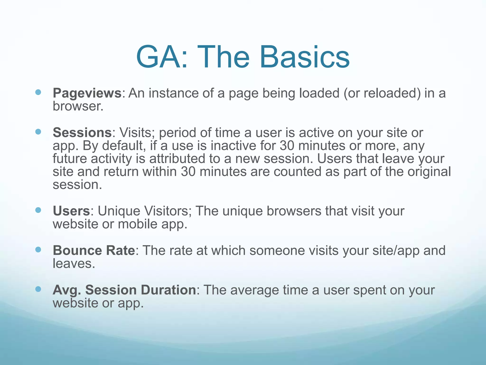 GA: The Basics
 Pageviews: An instance of a page being loaded (or reloaded) in a
browser.
 Sessions: Visits; period of time a user is active on your site or
app. By default, if a use is inactive for 30 minutes or more, any
future activity is attributed to a new session. Users that leave your
site and return within 30 minutes are counted as part of the original
session.
 Users: Unique Visitors; The unique browsers that visit your
website or mobile app.
 Bounce Rate: The rate at which someone visits your site/app and
leaves.
 Avg. Session Duration: The average time a user spent on your
website or app.
 
