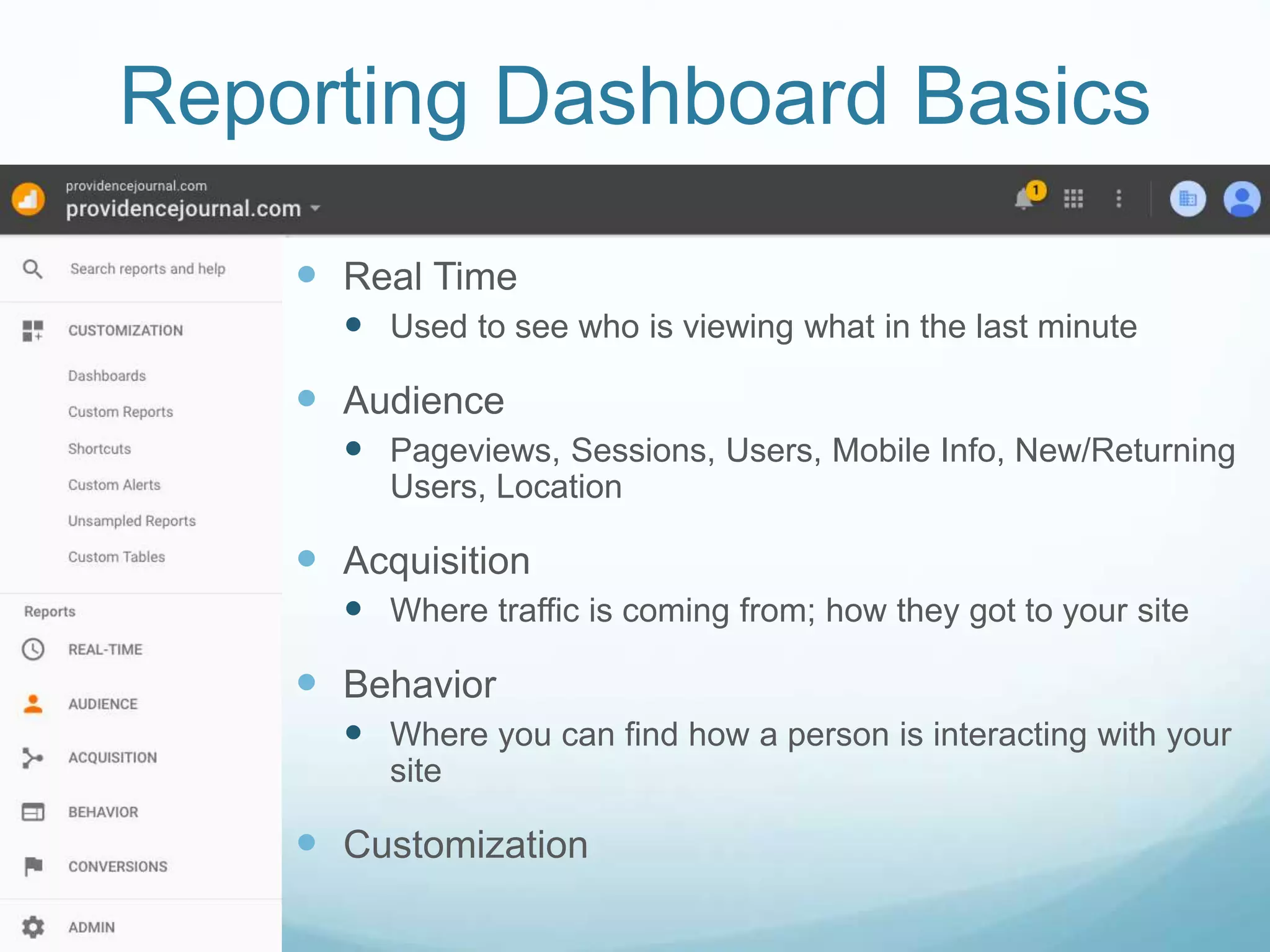 Reporting Dashboard Basics
 Real Time
 Used to see who is viewing what in the last minute
 Audience
 Pageviews, Sessions, Users, Mobile Info, New/Returning
Users, Location
 Acquisition
 Where traffic is coming from; how they got to your site
 Behavior
 Where you can find how a person is interacting with your
site
 Customization
 