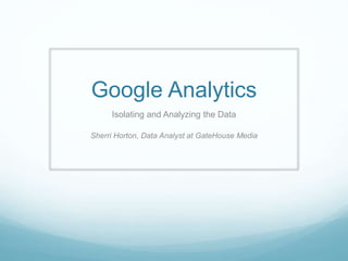 Google Analytics
Isolating and Analyzing the Data
Sherri Horton, Data Analyst at GateHouse Media
 