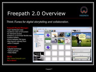 Freepath 2.0 Overview Freepath™  ,[object Object],[object Object],[object Object],[object Object],[object Object],[object Object],[object Object],[object Object],[object Object],Think iTunes for digital storytelling and collaboration. ,[object Object],[object Object],[object Object],[object Object],[object Object],[object Object],[object Object]