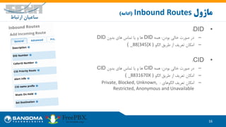 •DID:
–‫بودن‬ ‫خالی‬ ‫صورت‬ ‫در‬:‫همه‬DID‫بدون‬ ‫های‬ ‫تماس‬ ‫یا‬ ‫و‬ ‫ها‬DID
–‫الگو‬ ‫طریق‬ ‫از‬ ‫تعریف‬ ‫امکان‬( _88[345]X )
•CID:
–‫بودن‬ ‫خالی‬ ‫صورت‬ ‫در‬:‫همه‬CID‫بدون‬ ‫های‬ ‫تماس‬ ‫یا‬ ‫و‬ ‫ها‬CID
–‫الگو‬ ‫طریق‬ ‫از‬ ‫تعریف‬ ‫امکان‬( _8831670X )
–‫الگوهای‬ ‫تعریف‬ ‫امکان‬:Private, Blocked, Unknown,
Restricted, Anonymous and Unavailable
16
‫ماژول‬Inbound Routes(‫ادامه‬)
 