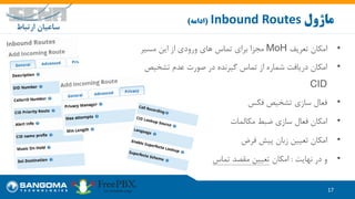 •‫تعریف‬ ‫امکان‬MoH‫مسیر‬ ‫این‬ ‫از‬ ‫ورودی‬ ‫های‬ ‫تماس‬ ‫برای‬ ‫مجزا‬
•‫تشخیص‬ ‫عدم‬ ‫صورت‬ ‫در‬ ‫گیرنده‬ ‫تماس‬ ‫از‬ ‫شماره‬ ‫دریافت‬ ‫امکان‬
CID
•‫فکس‬ ‫تشخیص‬ ‫سازی‬ ‫فعال‬
•‫مکالمات‬ ‫ضبط‬ ‫سازی‬ ‫فعال‬ ‫امکان‬
•‫فرض‬ ‫پیش‬ ‫زبان‬ ‫تعیین‬ ‫امکان‬
•‫نهایت‬ ‫در‬ ‫و‬:‫امکان‬‫تماس‬ ‫مقصد‬ ‫تعیین‬
17
‫ماژول‬Inbound Routes(‫ادامه‬)
 