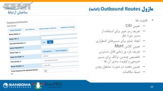29
‫ماژول‬Outbound Routes(‫ادامه‬)
•‫ها‬ ‫قابلیت‬:
–‫تعیین‬CID
–‫از‬ ‫استفاده‬ ‫برای‬ ‫عبور‬ ‫رمز‬ ‫تعریف‬
‫نظر‬ ‫مورد‬ ‫مسیر‬
–‫اضطراری‬ ‫مسیرهای‬ ‫برای‬ ‫تمایز‬ ‫ایجاد‬
–‫کالس‬ ‫تعیین‬MoH
–‫دسترس‬ ‫قابل‬ ‫زمانی‬ ‫ی‬ ‫بازه‬ ‫تعریف‬
–‫مسی‬ ‫برای‬ ‫ترانک‬ ‫چندین‬ ‫تخصیص‬‫ر‬
‫ها‬ ‫آن‬ ‫بندی‬ ‫اولویت‬ ‫و‬ ‫خروجی‬
–‫بو‬ ‫مشغول‬ ‫صورت‬ ‫در‬ ‫مقصد‬ ‫تعیین‬‫دن‬
–‫مکالمات‬ ‫ضبط‬
 