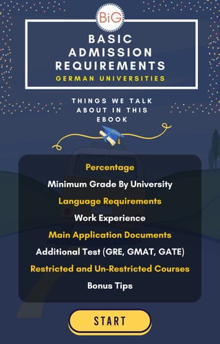 B A S I C
A D M I S S I O N
R E Q U I R E M E N T S
G E R M A N U N I V E R S I T I E S
Percentage
Minimum Grade By University
Language Requirements
Work Experience
Main Application Documents
Additional Test (GRE, GMAT, GATE)
Restricted and Un-Restricted Courses
Bonus Tips
T H I N G S W E T A L K
A B O U T I N T H I S
E B O O K
 