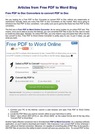 Articles from Free PDF to Word Blog
Free PDF to Doc Converters to convert PDF to Doc
2012-02-20 07:02:07 Emma

Are you looking for a Free PDF to Doc Converter to convert PDF to Doc without any watermarks or
restrictions? Actually, there are many free PDF to Doc Converters on the market. Here we’re going to
introduce two free PDF to Doc converters. I am pretty sure you’re gonna like these two free PDF to Doc
converters.

The first one is Free PDF to Word Online Converter. As its name implies it’s an online PDF tool. This
means, once you’re able to access the Internet, you can converted PDF files to Doc for free. And no need
to install any extra apps. Besides, for online PDF files, you only need to copy and paste their URLs into the
box convert to Doc. Free PDF to Word Online Converter is pretty easy to use. In just 3 steps, you get
what you want.




   1. Connect your PC to the Internet. Launch a web browser and open Free PDF to Word Online
      Converter.
   2. Locate the PDF file(s) you want to convert, either on your hard drive or online.
   3. Select “.docx (Word 2007-2010) or .doc (Word 2003)” as the output format and hit the big shiny
      “Convert PDF to Word Now”.

Another highly effective conversion tool is Wondershare PDF to Word Converter. It’s a desktop software
application, so you’ll need to download and install it. I like it because I can convert PDF to Doc whenever I
want, without an Internet connection. Moreover, it’s capable of converting piles of PDF files–to be specific–
200 PDF files at one time–this ability to batch convert will save you precious time. To convert PDF to Doc
 