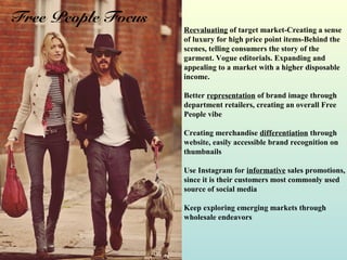 Reevaluating of target market-Creating a sense
of luxury for high price point items-Behind the
scenes, telling consumers the story of the
garment. Vogue editorials. Expanding and
appealing to a market with a higher disposable
income.
Better representation of brand image through
department retailers, creating an overall Free
People vibe
Creating merchandise differentiation through
website, easily accessible brand recognition on
thumbnails
Use Instagram for informative sales promotions,
since it is their customers most commonly used
source of social media
Keep exploring emerging markets through
wholesale endeavors
Free People Focus
 